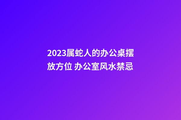 2023属蛇人的办公桌摆放方位 办公室风水禁忌
